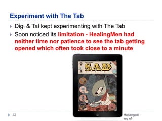 Experiment with The Tab
Vivek Hattangadi -
Academy of
Who Moved My Visual Aid32
 Digi & Tal kept experimenting with The Tab
 Soon noticed its limitation - HealingMen had
neither time nor patience to see the tab getting
opened which often took close to a minute
 