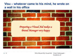 Visu – whatever came to his mind, he wrote on
a wall in his office
Vivek Hattangadi -
Academy of
4 Who Moved My Visual Aid
Preparing a Visual Aid makes a
Brand Manager very happy
 