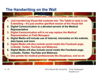 The Handwriting on the Wall
Vivek Hattangadi -
Academy of
Who Moved My Visual Aid41
on the verge of becoming a dinosaur – extinct.
1. Just transferring Visual Aid contents into The Tablet or Ipad is not
E-detailing – It’s just another glorified version of the Visual Aid
2. Digital Communication is a devoted servant of the Medical
Representative
3. Digital Communication will in no way replace the Medical
Representative or Field Managers
4. Digital Media will include use of Internet, microsites on the website,
data bases and more
5. Digital Media will also include social media like Facebook page,
LinkedIn, Twitter, YouTube and Webinars
6. Digital Media will also include social media like Facebook page,
LinkedIn, Twitter, YouTube and Webinars
7. Use portals for medical professionals like Docplexus, and so on
 