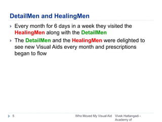 DetailMen and HealingMen
 Every month for 6 days in a week they visited the
HealingMen along with the DetailMen
 The DetailMen and the HealingMen were delighted to
see new Visual Aids every month and prescriptions
began to flow
Vivek Hattangadi -
Academy of
5 Who Moved My Visual Aid
 
