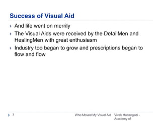 Success of Visual Aid
 And life went on merrily
 The Visual Aids were received by the DetailMen and
HealingMen with great enthusiasm
 Industry too began to grow and prescriptions began to
flow and flow
Vivek Hattangadi -
Academy of
7 Who Moved My Visual Aid
 