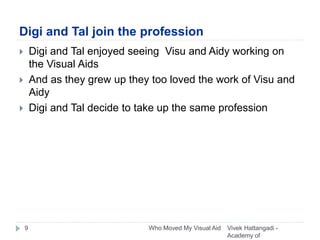 Digi and Tal join the profession
 Digi and Tal enjoyed seeing Visu and Aidy working on
the Visual Aids
 And as they grew up they too loved the work of Visu and
Aidy
 Digi and Tal decide to take up the same profession
Vivek Hattangadi -
Academy of
9 Who Moved My Visual Aid
 
