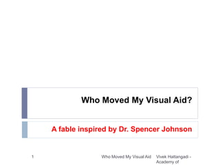 Who Moved My Visual Aid?
A fable inspired by Dr. Spencer Johnson
Vivek Hattangadi -
Academy of
1 Who Moved My Visual Aid
 