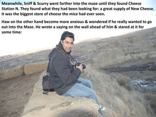 Meanwhile, Sniff & Scurry went farther into the maze until they found Cheese
Station N. They found what they had been looking for: a great supply of New Cheese.
It was the biggest store of cheese the mice had ever seen.
Haw on the other hand become more anxious & wondered if he really wanted to go
out into the Maze. He wrote a saying on the wall ahead of him & stared at it for
some time:
 