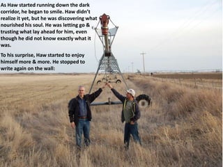 As Haw started running down the dark
corridor, he began to smile. Haw didn’t
realize it yet, but he was discovering what
nourished his soul. He was letting go &
trusting what lay ahead for him, even
though he did not know exactly what it
was.
To his surprise, Haw started to enjoy
himself more & more. He stopped to
write again on the wall:
 