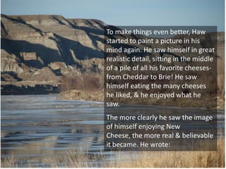 To make things even better, Haw
started to paint a picture in his
mind again. He saw himself in great
realistic detail, sitting in the middle
of a pile of all his favorite cheeses-
from Cheddar to Brie! He saw
himself eating the many cheeses
he liked, & he enjoyed what he
saw.
The more clearly he saw the image
of himself enjoying New
Cheese, the more real & believable
it became. He wrote:
 