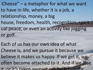 “Cheese” – a metaphor for what we want
to have in life, whether it is a job, a
relationship, money, a big
house, freedom, health, recognition, spirit
ual peace, or even an activity like jogging
or golf.
Each of us has our own idea of what
Cheese is, and we pursue it because we
believe it makes us happy. If we get it, we
often become attached to it. And if we lose
 
