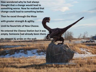 Haw wondered why he had always
thought that a change would lead to
something worse. Now he realized that
change could lead to something better.
Then he raced through the Maze
with greater strength & agility.
Until he found bits of New Cheese.
He entered the Cheese Station but it was
empty. Someone had already been there.
He stopped & wrote on the wall:
 