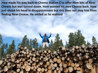 Haw made his way back to Cheese Station C to offer Hem bits of New
Cheese but was turned down. Hem wanted his own Cheese back. Haw
just shook his head in disappointment but this does not stop him from
finding New Cheese. He smiled as he realized
 