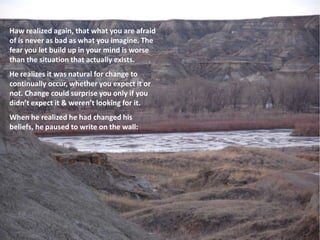 Haw realized again, that what you are afraid
of is never as bad as what you imagine. The
fear you let build up in your mind is worse
than the situation that actually exists.
He realizes it was natural for change to
continually occur, whether you expect it or
not. Change could surprise you only if you
didn’t expect it & weren’t looking for it.
When he realized he had changed his
beliefs, he paused to write on the wall:
 