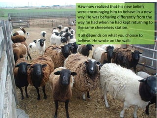 Haw now realized that his new beliefs
were encouraging him to behave in a new
way. He was behaving differently from the
way he had when he had kept returning to
the same cheeseless station.
It all depends on what you choose to
believe. He wrote on the wall:
 