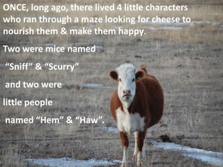 ONCE, long ago, there lived 4 little characters
who ran through a maze looking for cheese to
nourish them & make them happy.
Two were mice named
“Sniff” & “Scurry”
and two were
little people
named “Hem” & “Haw”.
 