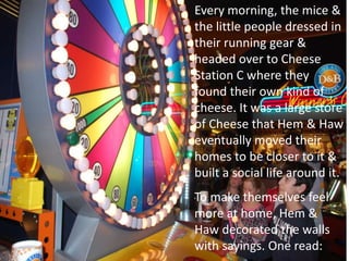 Every morning, the mice &
the little people dressed in
their running gear &
headed over to Cheese
Station C where they
found their own kind of
cheese. It was a large store
of Cheese that Hem & Haw
eventually moved their
homes to be closer to it &
built a social life around it.
To make themselves feel
more at home, Hem &
Haw decorated the walls
with sayings. One read:
 