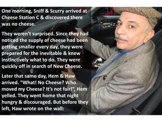 One morning, Sniff & Scurry arrived at
Cheese Station C & discovered there
was no cheese.
They weren’t surprised. Since they had
noticed the supply of cheese had been
getting smaller every day, they were
prepared for the inevitable & knew
instinctively what to do. They were
quickly off in search of New Cheese.
Later that same day, Hem & Haw
arrived. “What! No Cheese? Who
moved my Cheese? It’s not fair!”, Hem
yelled. They went home that night
hungry & discouraged. But before they
left, Haw wrote on the wall:
 