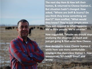 The next day Hem & Haw left their
homes, & returned to Cheese Station C.
But situation hadn’t changed. Haw
asked, “Where are Sniff & Scurry? Do
you think they know something we
don’t?” Hem scoffed, “What would
they know? They’re just simple mice.
They just respond to what happens.
We’re little people. We’re smarter.”
Haw suggested, “Maybe we should stop
analyzing the situation so much and
just get going & find some New Cheese.
Haw decided to leave Cheese Station C
while Hem was more comfortable
staying in the cheeseless Station C. Haw
announced, “It’s MAZE time!” and
wrote:
 