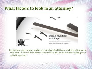 wagewarriors.com
What factors to look in an attorney?
Experience, reputation, number of cases handled till date and specialization in
this field are few factors that are to be taken into account while seeking for a
reliable attorney.
 