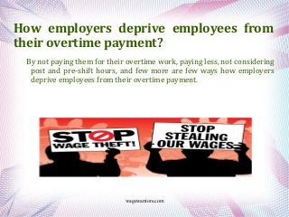 wagewarriors.com
How employers deprive employees from
their overtime payment?
By not paying them for their overtime work, paying less, not considering
post and pre-shift hours, and few more are few ways how employers
deprive employees from their overtime payment.
 