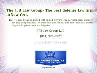 wagewarriors.com
The JTB Law Group- The best defense law firm
in New York
The JTB Law Group is staffed with skilled lawyers. The law firm helps workers
get full compensation for their working hours. The firm also has expert
lawyers for pharmaceutical litigation.
JTB Law Group, LLC
(844) 924-3927
wagewarriors.com
 