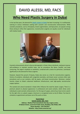 David Alessi
DAVID ALESSI, MD, FACS
Address:- Medical Park Consultants-One day surgery center,
Al Bateen Street, cornerof Al Falah street, Khalidiya, Abu Dhabi, UAE
Phone Number:- 310-734-0212
Website:- http://www.american.ae/
Who Need Plastic Surgery in Dubai
In the last few years, the demand for plastic surgery in Dubai has been increasing. It is multifaceted,
catering to various individuals seeking both cosmetic and reconstructive enhancements. While
cosmetic procedures, such as rhinoplasty, breast augmentation, and liposuction, are popular among
those aiming to refine their appearance, reconstructive surgeries are equally crucial for individuals
with medical needs.
Cosmetic enhancements attract a diverse demographic in Dubai. Many individuals, seeking to improve
self-confidence or maintain youthful looks, opt for procedures like Botox, facelifts, and body
contouring. The region's emphasis on aesthetics, combined with a desire for perfection, contributes
significantly to the demand for these surgeries.
However, beyond the pursuit of beauty, Dubai also serves as a hub for reconstructive surgeries.
Victims of accidents, individuals with congenital anomalies, and breast cancer survivors often seek
procedures such as scar revisions, cleft lip repairs, and breast reconstruction. Moreover, medical
tourists, drawn to Dubai's advanced healthcare infrastructure, seek high-quality reconstructive
surgery options.
The societal and cultural standards in Dubai often influence the need for plastic surgery. There is a
premium placed on physical appearance in professional and social contexts, which drives some
individuals to seek cosmetic enhancements. For this type of surgery, what all you have to do is search
for the right clinic or a plastic surgeon. American is a recognized name run by Dr Allessi. You have to
schedule an appointment and leave rest of the work on them.
 