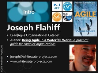 ©2015WhitewaterProjects,Inc.
Joseph Flahiff
 Lean|Agile Organizational Catalyst
 Author: Being Agile in a Waterfall World: A practical
guide for complex organizations
 joseph@whitewaterprojects.com
 www.whitewaterprojects.com
Intro
PMI
ACP
 