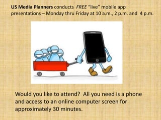 US Media Planners conducts FREE “live” mobile app presentations – Monday
thru Friday, 10 a.m. , 2 p.m. and 4 p.m. Would you like to attend? All you need is
a phone and access to an online computer for approximately 30 minutes.
To schedule a mobile app presentation with US Media Planners (please provide at
least 24 hours advance notice), call Lamar Morgan at 954-865-7688.
 