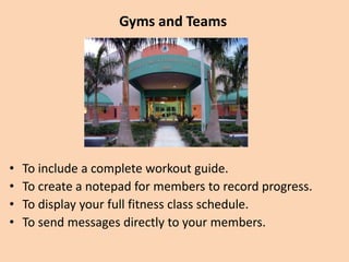 Gyms and Teams
• To include a complete workout guide.
• To create a notepad for members to record progress.
• To display your full fitness class schedule.
• To send messages directly to members.
 