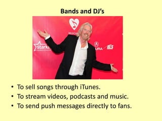 Bands and DJ’s
• To sell songs through iTunes.
• To stream videos, podcasts and music.
• To send push messages directly to fans.
 