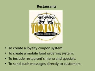 Restaurants
• To create a loyalty coupon system.
• To create a mobile food ordering system.
• To include the restaurant’s menu and specials.
• To sent push messages directly to customers.
 