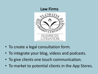 Law Firms
• To create a legal consultation form.
• To integrate your blog, videos and podcasts.
• To give clients one-touch communication.
• To market to potential clients in the App Stores.
 