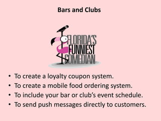 Bars & Clubs
• To create a loyalty coupon system.
• To create a mobile food ordering system.
• To include your bar or club event’s schedule.
• To send push messages directly to customers.
 