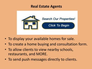 Real Estate Agents
• To display your available homes for sale.
• To create a home buying and consultation form.
• To allow clients to view nearby schools, restaurants and more.
• To send push messages directly to clients.
 