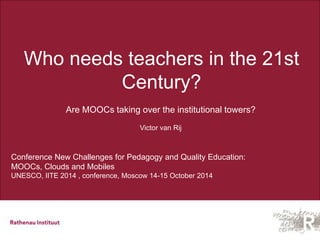 Who needs teachers in the 21st 
Century? 
Are MOOCs taking over the institutional towers? 
Victor van Rij 
Conference New Challenges for Pedagogy and Quality Education: 
MOOCs, Clouds and Mobiles 
UNESCO, IITE 2014 , conference, Moscow 14-15 October 2014 
 