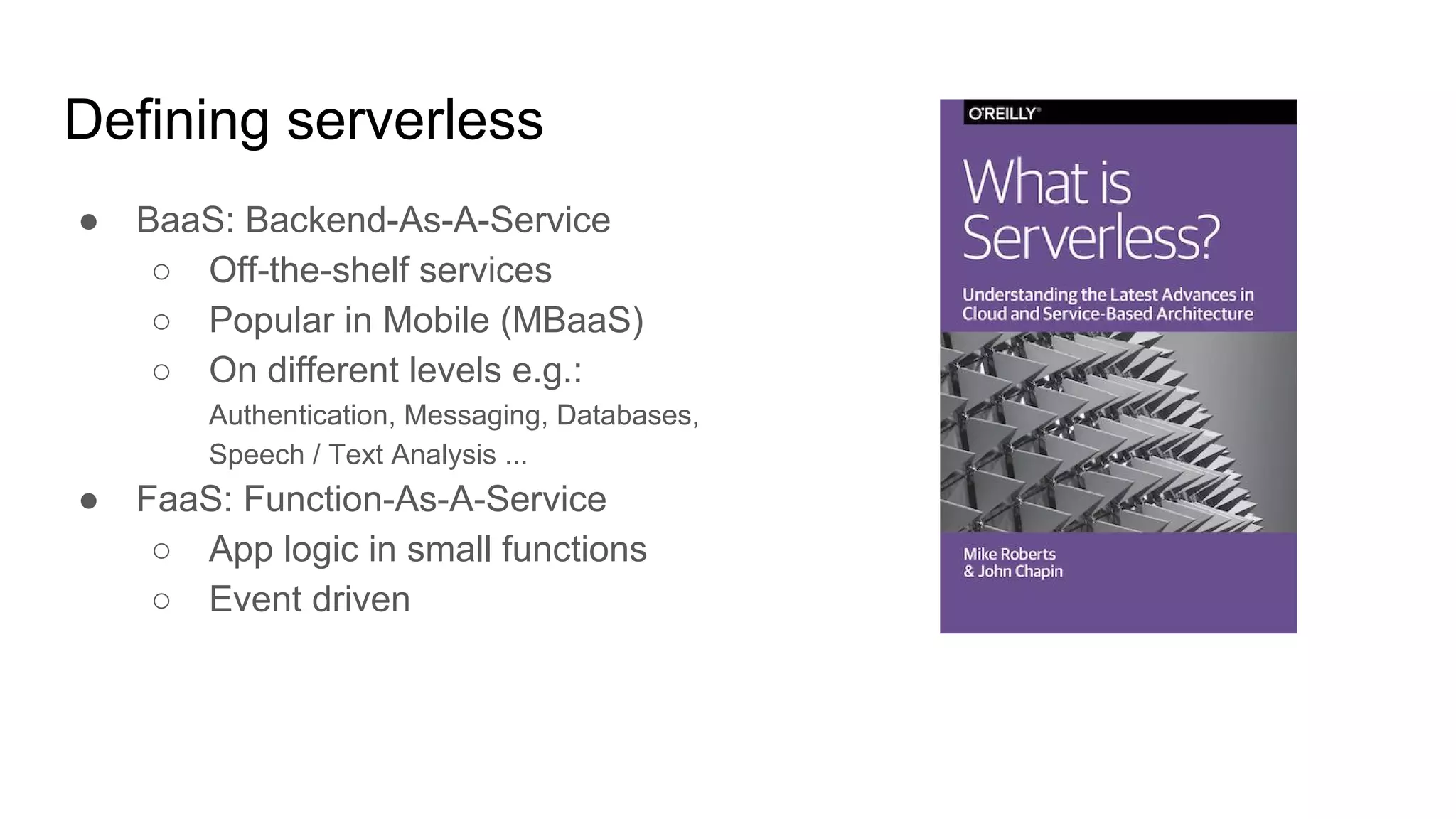 Defining serverless
● BaaS: Backend-As-A-Service
○ Off-the-shelf services
○ Popular in Mobile (MBaaS)
○ On different levels e.g.:
Authentication, Messaging, Databases,
Speech / Text Analysis ...
● FaaS: Function-As-A-Service
○ App logic in small functions
○ Event driven
 