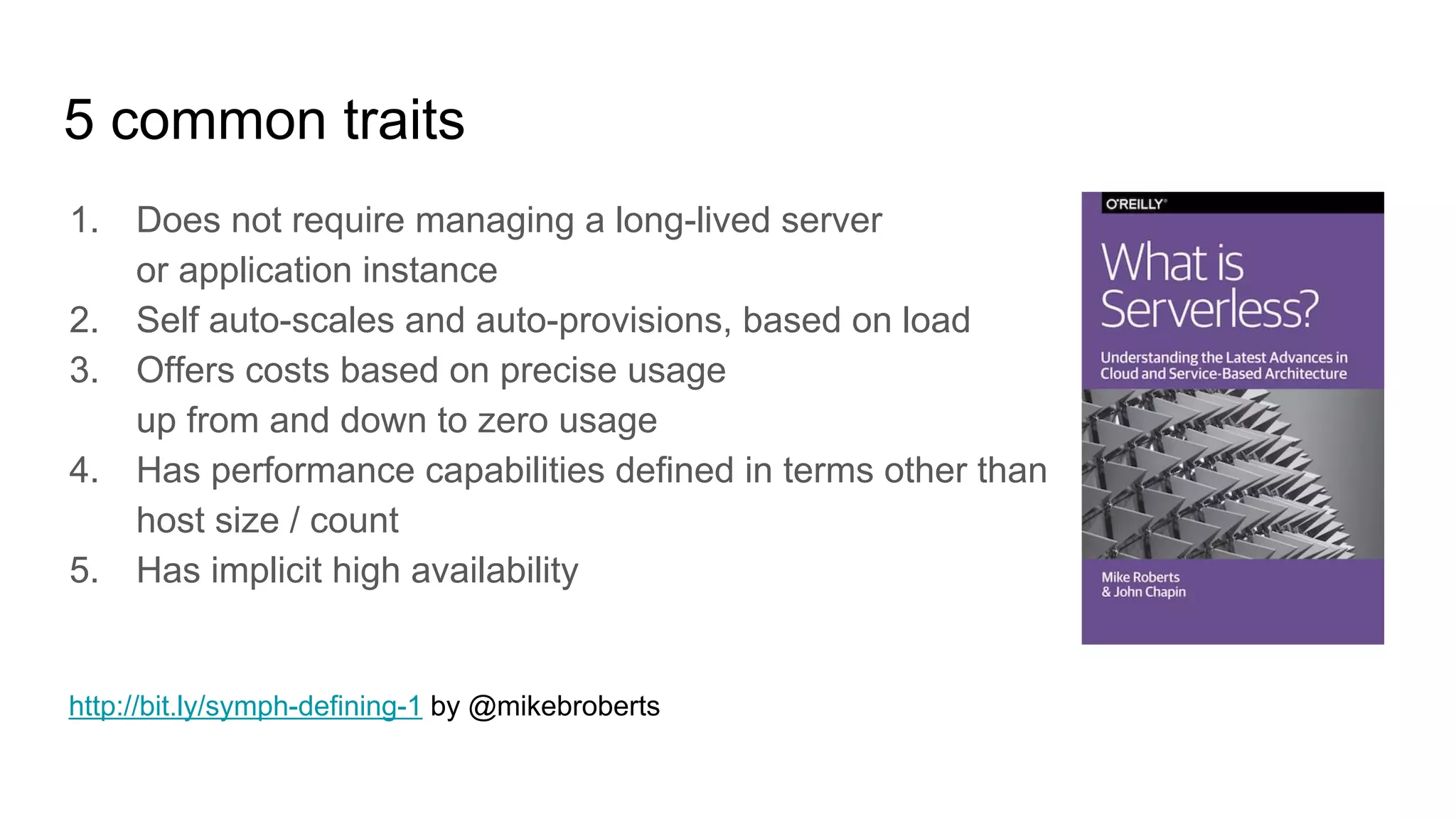 5 common traits
1. Does not require managing a long-lived server
or application instance
2. Self auto-scales and auto-provisions, based on load
3. Offers costs based on precise usage
up from and down to zero usage
4. Has performance capabilities defined in terms other than
host size / count
5. Has implicit high availability
http://bit.ly/symph-defining-1 by @mikebroberts
 
