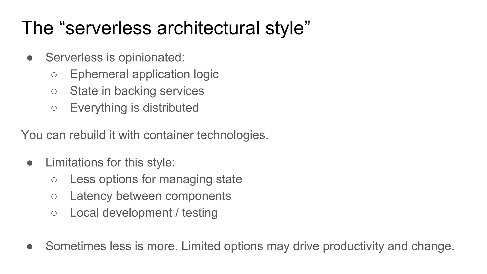 The “serverless architectural style”
● Serverless is opinionated:
○ Ephemeral application logic
○ State in backing services
○ Everything is distributed
You can rebuild it with container technologies.
● Limitations for this style:
○ Less options for managing state
○ Latency between components
○ Local development / testing
● Sometimes less is more. Limited options may drive productivity and change.
 