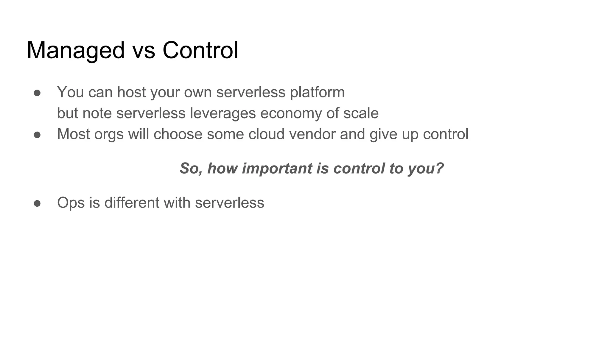 Managed vs Control
● You can host your own serverless platform
but note serverless leverages economy of scale
● Most orgs will choose some cloud vendor and give up control
So, how important is control to you?
● Ops is different with serverless
 