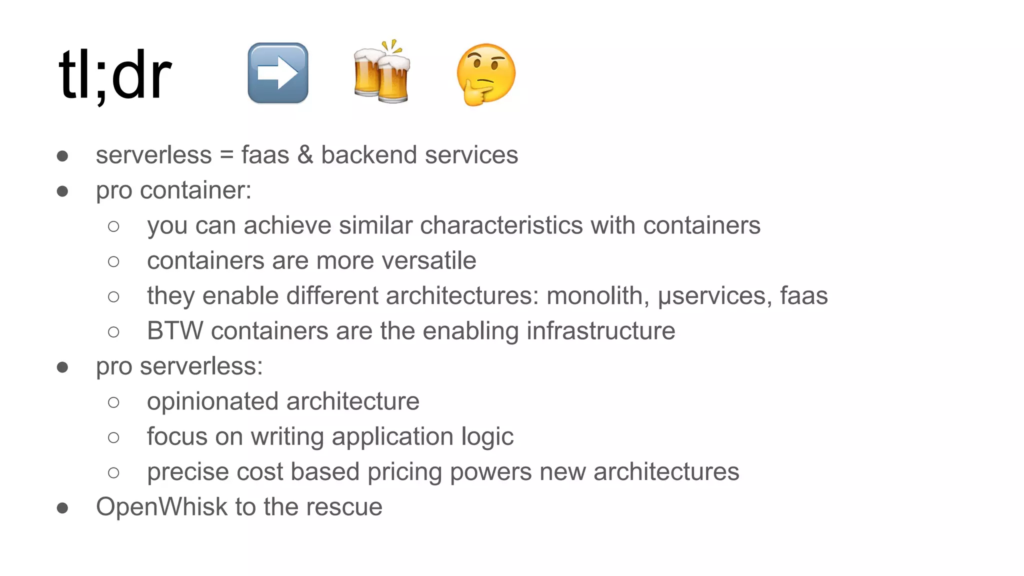 ● serverless = faas & backend services
● pro container:
○ you can achieve similar characteristics with containers
○ containers are more versatile
○ they enable different architectures: monolith, µservices, faas
○ BTW containers are the enabling infrastructure
● pro serverless:
○ opinionated architecture
○ focus on writing application logic
○ precise cost based pricing powers new architectures
● OpenWhisk to the rescue
tl;dr
 