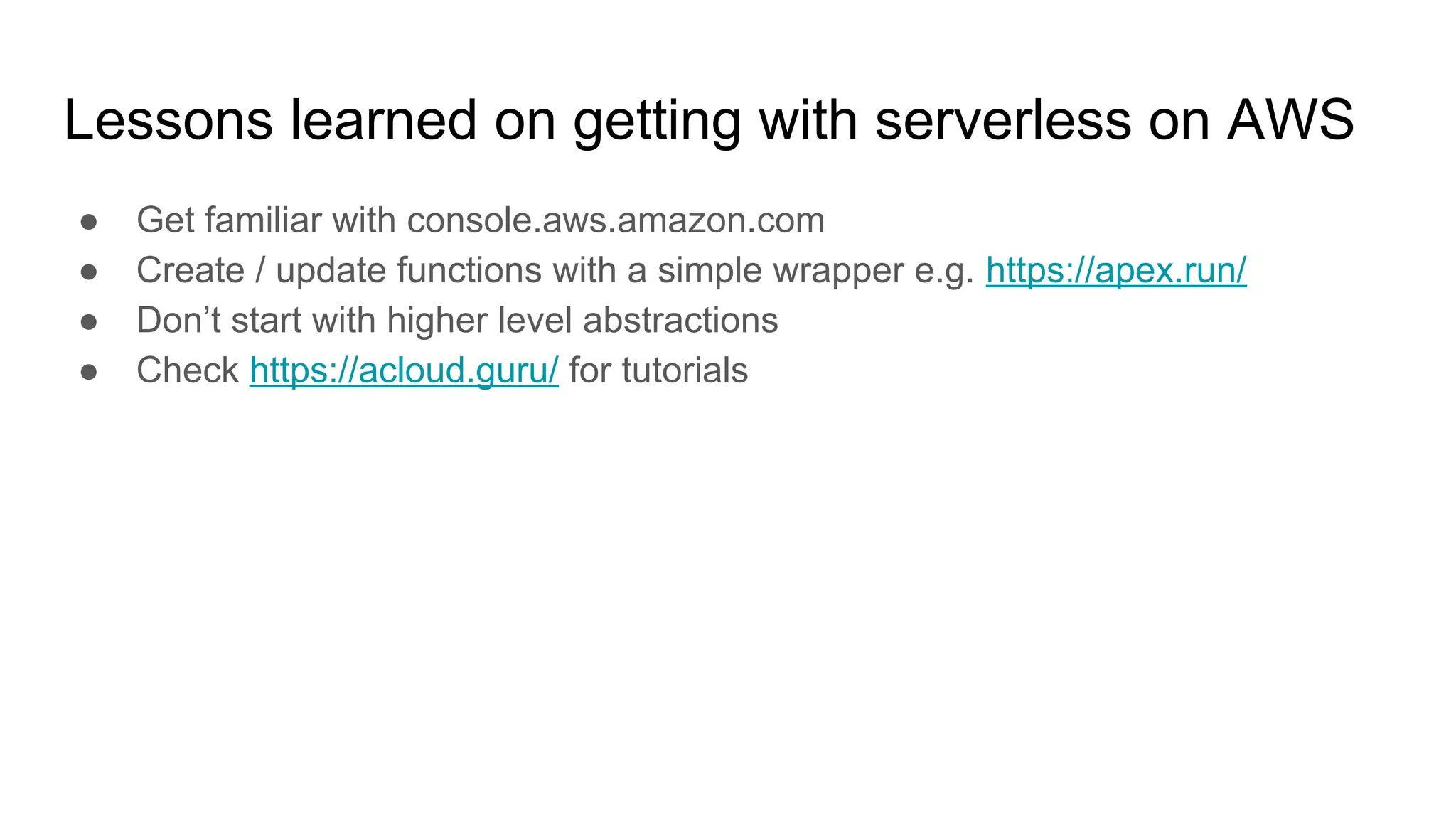 Lessons learned on getting with serverless on AWS
● Get familiar with console.aws.amazon.com
● Create / update functions with a simple wrapper e.g. https://apex.run/
● Don’t start with higher level abstractions
● Check https://acloud.guru/ for tutorials
 