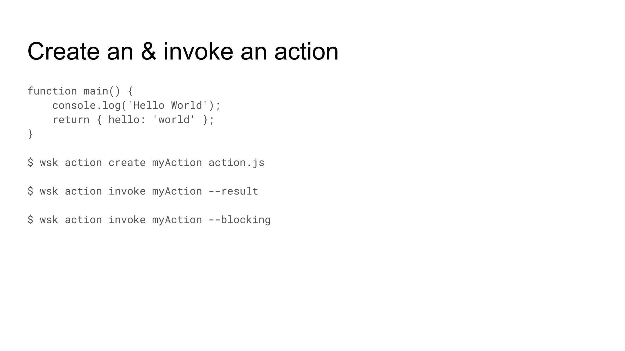 Create an & invoke an action
function main() {
console.log('Hello World');
return { hello: 'world' };
}
$ wsk action create myAction action.js
$ wsk action invoke myAction --result
$ wsk action invoke myAction --blocking
 