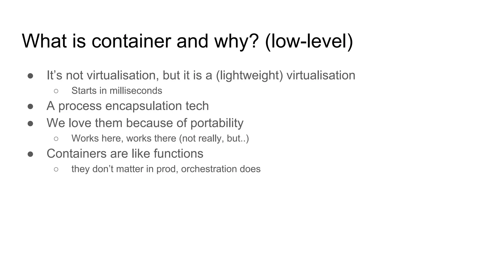 What is container and why? (low-level)
● It’s not virtualisation, but it is a (lightweight) virtualisation
○ Starts in milliseconds
● A process encapsulation tech
● We love them because of portability
○ Works here, works there (not really, but..)
● Containers are like functions
○ they don’t matter in prod, orchestration does
 
