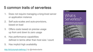 5 common traits of serverless
1. Does not require managing a long-lived server
or application instance
2. Self auto-scales and auto-provisions,
based on load
3. Offers costs based on precise usage
up from and down to zero usage
4. Has performance capabilities
defined in terms other than host size / count
5. Has implicit high availability
http://bit.ly/symph-defining-1 by @mikebroberts
 