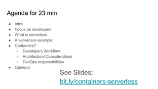 Agenda for 23 min
● Intro
● Focus on developers
● What is serverless
● A serverless example
● Containers?
○ Developers Workflow
○ Architectural Considerations
○ DevOps responsibilities
● Opinions
See Slides:
bit.ly/containers-serverless
 