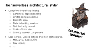 The “serverless architectural style”
● Currently serverless is limiting:
○ Ephemeral application logic
○ Limited compute options
○ Short life span
○ State in backing services
○ Distribution by default
○ Cold vs Warm start
○ Latency between components
● Less is more. Limited options drive new architectures.
○ Makes you think in APIs
○ Buy vs build
○ ...
Can your FaaSdo better?
 