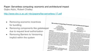Paper: Serverless computing: economic and architectural impact
Gojko Adzic, Robert Chatley
http://www.doc.ic.ac.uk/~rbc/papers/fse-serverless-17.pdf
● Removing economic incentives
for bundling
● Removing components like gatekeeper
due to request level authorization
● Removing Barriers to Versioning
Implicit within the system
 