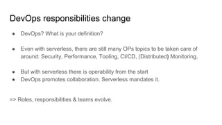 DevOps responsibilities change
● DevOps? What is your definition?
● Even with serverless, there are still many OPs topics to be taken care of
around: Security, Performance, Tooling, CI/CD, (Distributed) Monitoring,
● But with serverless there is operability from the start
● DevOps promotes collaboration. Serverless mandates it.
=> Roles, responsibilities & teams evolve.
 