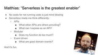 Matthias: “Serverless is the greatest enabler”
● No costs for not running code is just mind blowing
● Serverless made me think differently:
○ APIs
■ What other APIs are others providing?
■ What can I expose as an API?
○ Modular
■ Does my function do too much?
○ Event driven
■ What are good domain events?
And it’s fun.
 