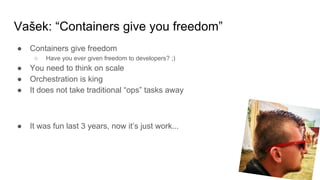 Vašek: “Containers give you freedom”
● Containers give freedom
○ Have you ever given freedom to developers? ;)
● You need to think on scale
● Orchestration is king
● It does not take traditional “ops” tasks away
● It was fun last 3 years, now it’s just work...
 