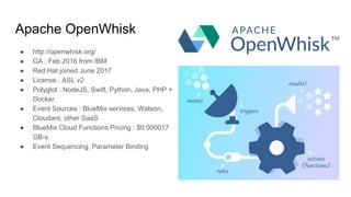 Apache OpenWhisk
● http://openwhisk.org/
● GA : Feb 2016 from IBM
● Red Hat joined June 2017
● License : ASL v2
● Polyglot : NodeJS, Swift, Python, Java, PHP +
Docker
● Event Sources : BlueMix services, Watson,
Cloudant, other SaaS
● BlueMix Cloud Functions Pricing : $0.000017
GB-s
● Event Sequencing, Parameter Binding
 