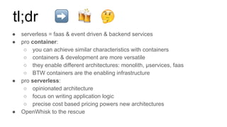 ● serverless = faas & event driven & backend services
● pro container:
○ you can achieve similar characteristics with containers
○ containers & development are more versatile
○ they enable different architectures: monolith, µservices, faas
○ BTW containers are the enabling infrastructure
● pro serverless:
○ opinionated architecture
○ focus on writing application logic
○ precise cost based pricing powers new architectures
● OpenWhisk to the rescue
tl;dr
 