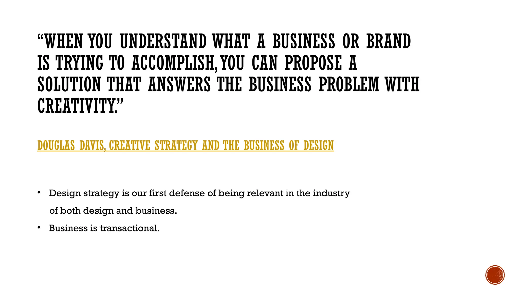 • Design strategy is our first defense of being relevant in the industry
of both design and business.
• Business is transactional.
“WHEN YOU UNDERSTAND WHAT A BUSINESS OR BRAND
IS TRYING TO ACCOMPLISH,YOU CAN PROPOSE A
SOLUTION THAT ANSWERS THE BUSINESS PROBLEM WITH
CREATIVITY.”
DOUGLAS DAVIS, CREATIVE STRATEGY AND THE BUSINESS OF DESIGN
 
